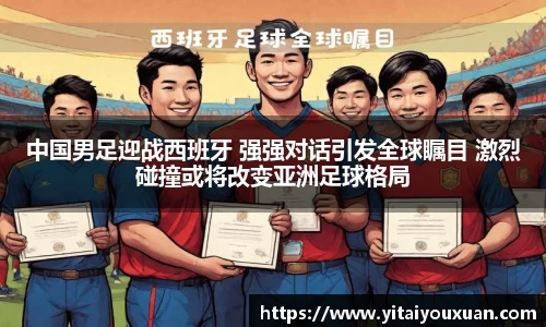 中国男足迎战西班牙 强强对话引发全球瞩目 激烈碰撞或将改变亚洲足球格局